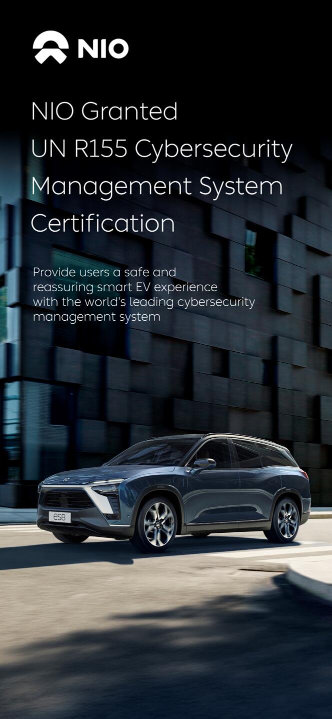 Recently, NIO was certified under UN Regulation No. 155 (UN-R155) on the cybersecurity management system (CSMS), becoming the first company in China and one of the first in the world to be certified as compliant with the regulation.   Cyber security is fundamental to the smart EV user experience. Since its commencement, NIO has been dedicated to safeguarding vehicle cybersecurity by establishing technology teams in China, the US and Germany, and industry-leading R&D capabilities for security.  UN-R155 is the first global mandatory regulation regarding vehicle cybersecurity, widely applicable in countries and regions like the EU, the UK, Japan, and South Korea. Obtaining this certification shows that NIO possesses the capabilities of vehicle cybersecurity management, data security assurance, secure development and testing, threat response, etc.  Dr. Shen Feng, Executive Vice President of NIO and Chairman of the Quality Committee, mentioned: "Thanks to the construction of the infostructure, NIO provides a high level of safety for a management system for road vehicles and related products and respond rapidly and effectively, when users or the related products may face network security threats, to help our users reduce risks. Protecting users' assets and personal safety has always been NIO's top priority."